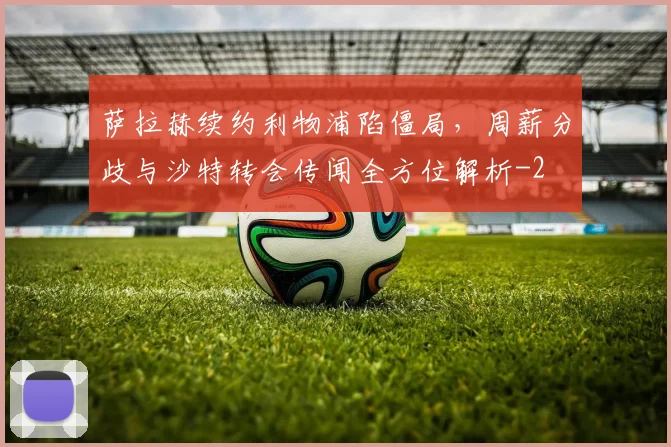 萨拉赫续约利物浦陷僵局,周薪分歧与沙特转会传闻全方位解析
