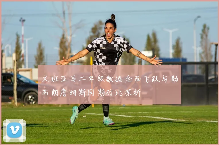 文班亚马二年级数据全面飞跃与勒布朗詹姆斯同期对比深析