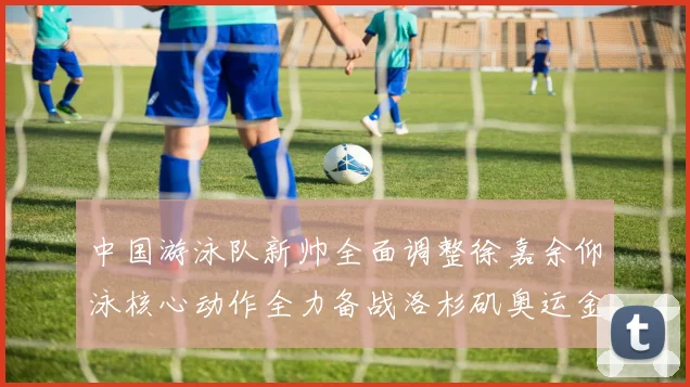 中国游泳队新帅全面调整徐嘉余仰泳核心动作全力备战洛杉矶奥运金牌