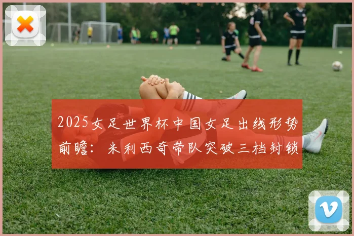2025女足世界杯中国女足出线形势前瞻：米利西奇带队突破三档封锁需解决三大难题