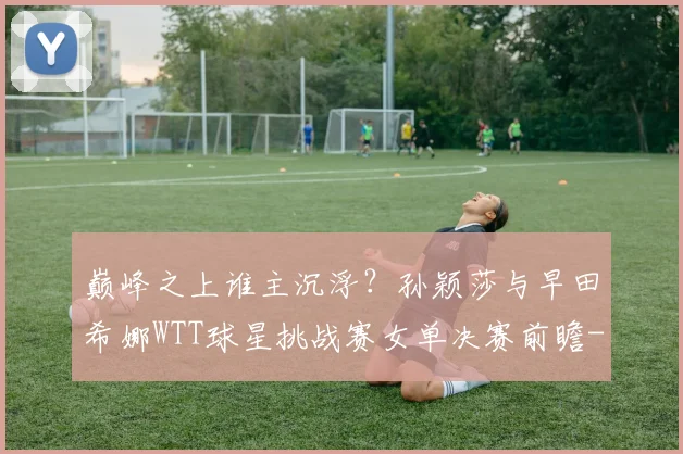 巅峰之上谁主沉浮？孙颖莎与早田希娜WTT球星挑战赛女单决赛前瞻