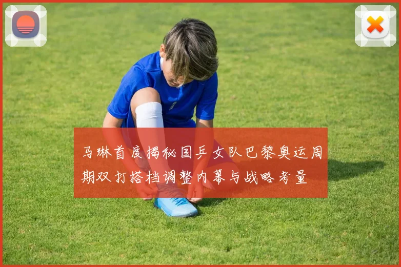 马琳首度揭秘国乒女队巴黎奥运周期双打搭档调整内幕与战略考量