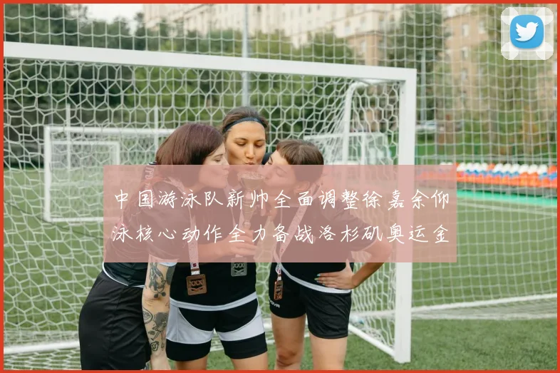 中国游泳队新帅全面调整徐嘉余仰泳核心动作全力备战洛杉矶奥运金牌