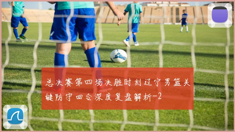 总决赛第四场决胜时刻辽宁男篮关键防守回合深度复盘解析