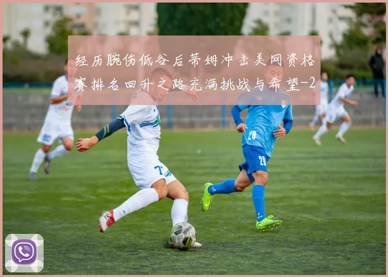 经历腕伤低谷后蒂姆冲击美网资格赛排名回升之路充满挑战与希望