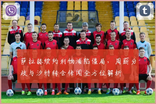 萨拉赫续约利物浦陷僵局，周薪分歧与沙特转会传闻全方位解析