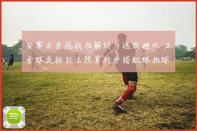 安赛龙夺冠战拍解析与选购避坑 业余球友按打法预算科学搭配球拍球鞋指南
