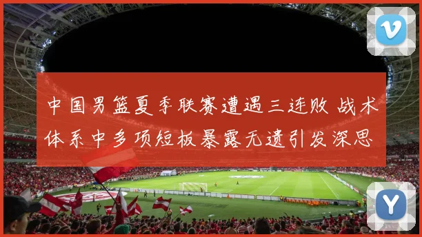 中国男篮夏季联赛遭遇三连败 战术体系中多项短板暴露无遗引发深思