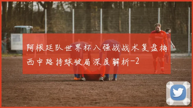 阿根廷队世界杯八强战战术复盘梅西中路持球破局深度解析