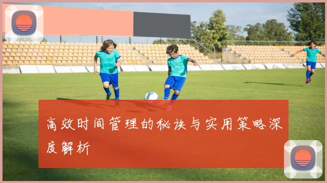 高效时间管理的秘诀与实用策略深度解析
