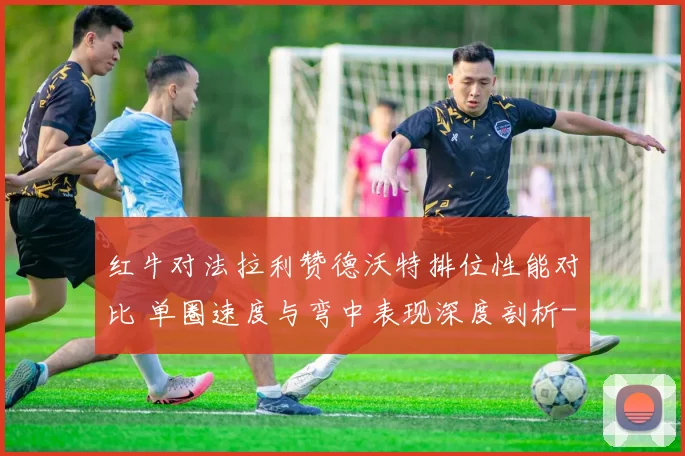 红牛对法拉利赞德沃特排位性能对比 单圈速度与弯中表现深度剖析