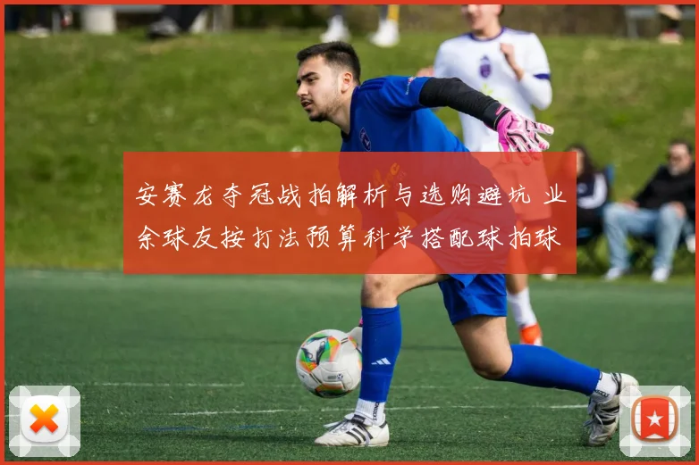 安赛龙夺冠战拍解析与选购避坑 业余球友按打法预算科学搭配球拍球鞋指南