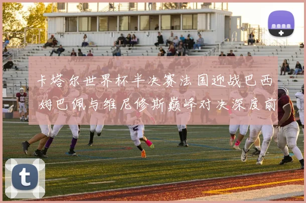 卡塔尔世界杯半决赛法国迎战巴西 姆巴佩与维尼修斯巅峰对决深度前瞻