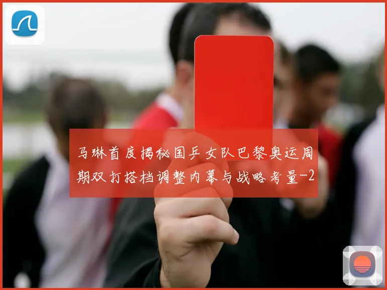 马琳首度揭秘国乒女队巴黎奥运周期双打搭档调整内幕与战略考量