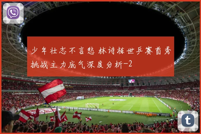 少年壮志不言愁 林诗栋世乒赛首秀挑战主力底气深度分析