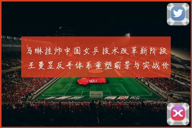 马琳挂帅中国女乒技术改革新阶段 王曼昱反手体系重塑前景与实战价值解析