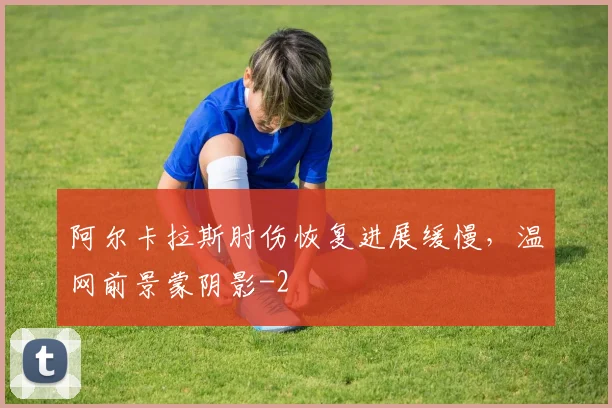 阿尔卡拉斯肘伤恢复进展缓慢，温网前景蒙阴影
