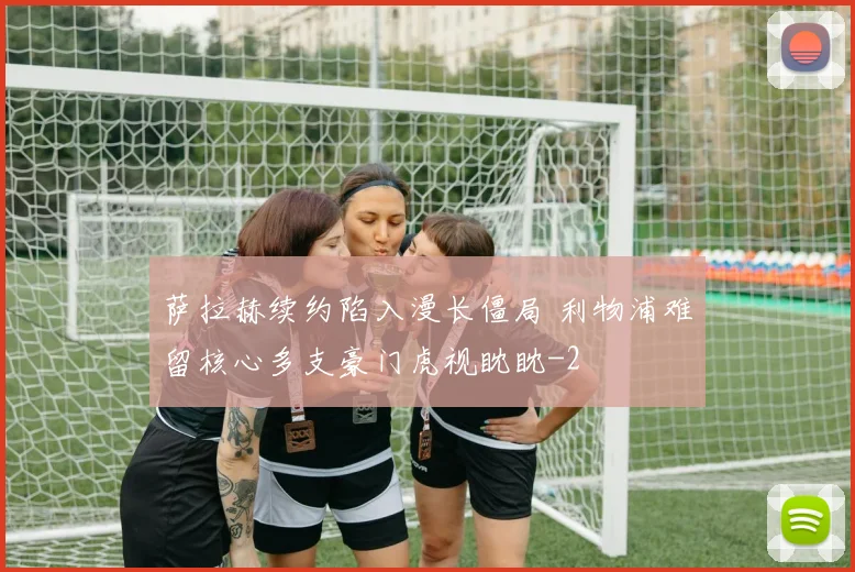 萨拉赫续约陷入漫长僵局 利物浦难留核心多支豪门虎视眈眈