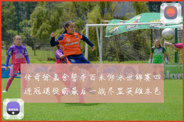传奇徐嘉余誓夺百米仰泳世锦赛四连冠退役前最后一战尽显英雄本色