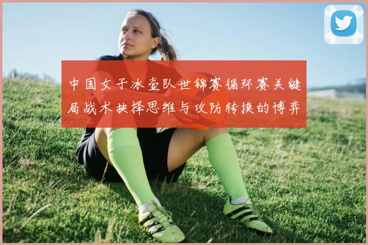 中国女子冰壶队世锦赛循环赛关键局战术抉择思维与攻防转换的博弈艺术解析