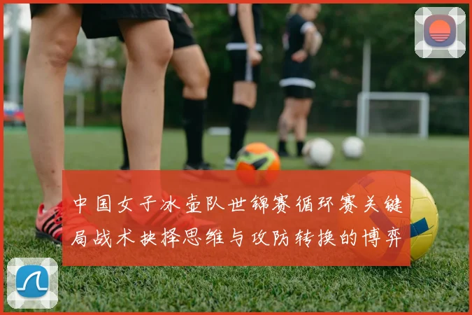 中国女子冰壶队世锦赛循环赛关键局战术抉择思维与攻防转换的博弈艺术解析