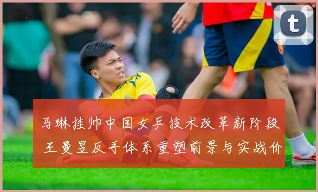 马琳挂帅中国女乒技术改革新阶段 王曼昱反手体系重塑前景与实战价值解析