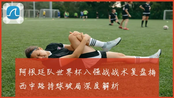 阿根廷队世界杯八强战战术复盘梅西中路持球破局深度解析