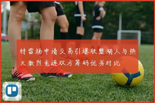 特雷杨申请交易引爆联盟湖人与热火激烈竞逐双方筹码优劣对比