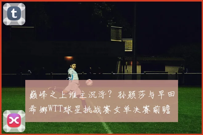 巅峰之上谁主沉浮？孙颖莎与早田希娜WTT球星挑战赛女单决赛前瞻