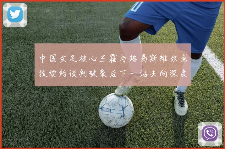 中国女足核心王霜与路易斯维尔竞技续约谈判破裂后下一站去向深度前瞻