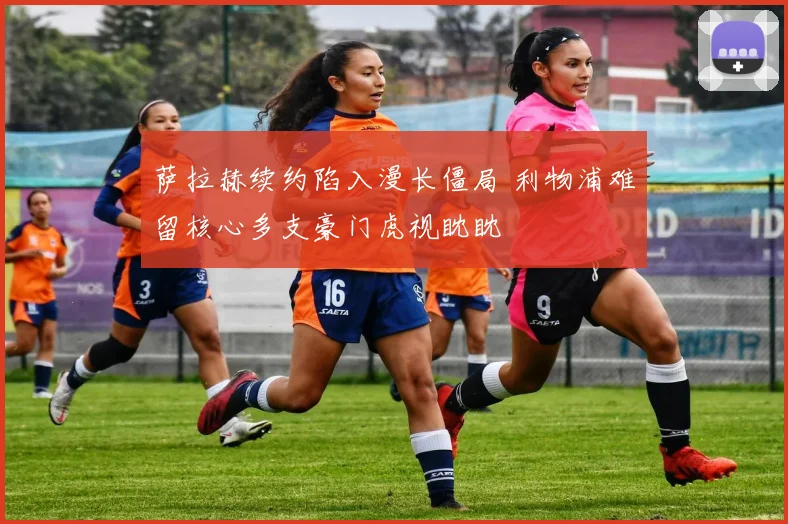萨拉赫续约陷入漫长僵局 利物浦难留核心多支豪门虎视眈眈