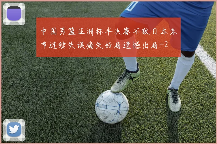 中国男篮亚洲杯半决赛不敌日本末节连续失误痛失好局遗憾出局